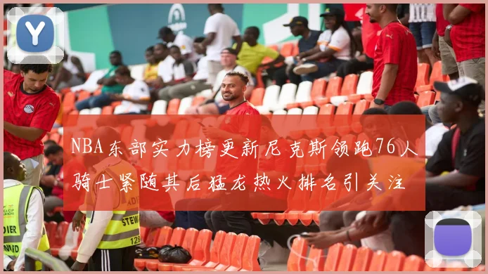 NBA东部实力榜更新尼克斯领跑76人骑士紧随其后猛龙热火排名引关注