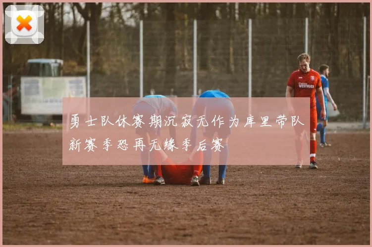 勇士队休赛期沉寂无作为库里带队新赛季恐再无缘季后赛