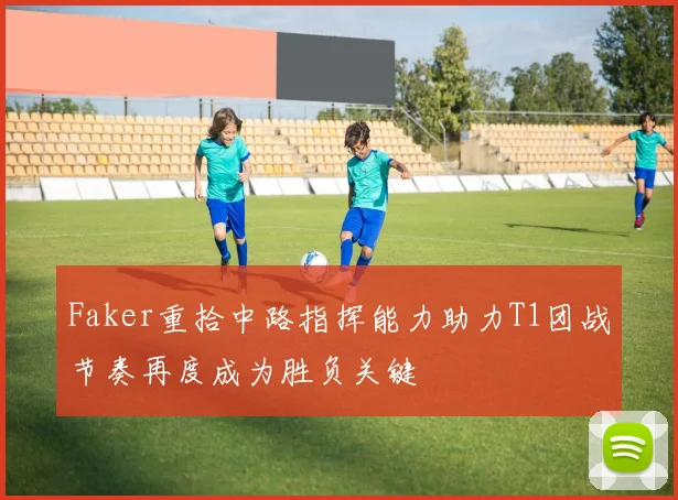 Faker重拾中路指挥能力助力T1团战节奏再度成为胜负关键