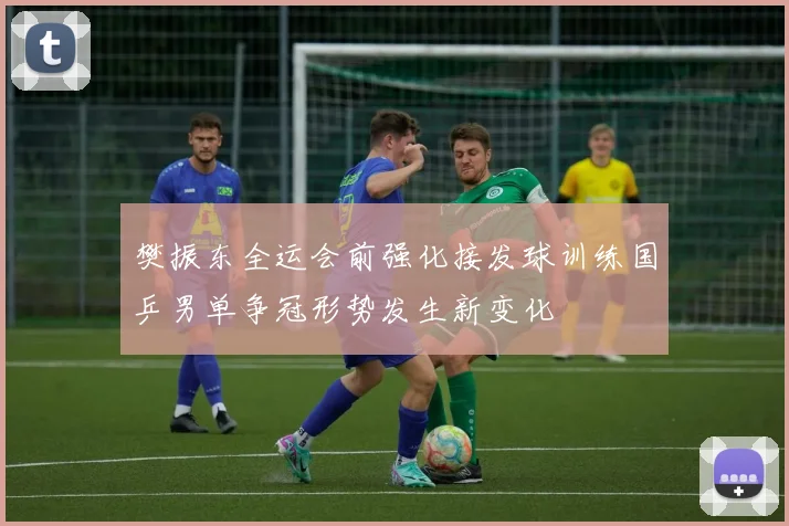 樊振东全运会前强化接发球训练国乒男单争冠形势发生新变化