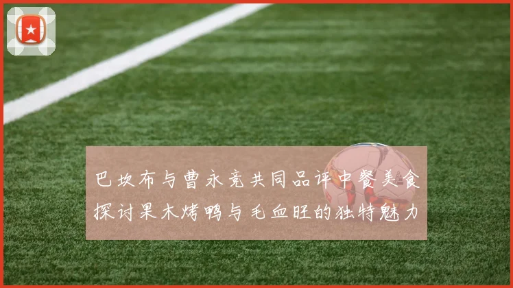 巴坎布与曹永竞共同品评中餐美食探讨果木烤鸭与毛血旺的独特魅力