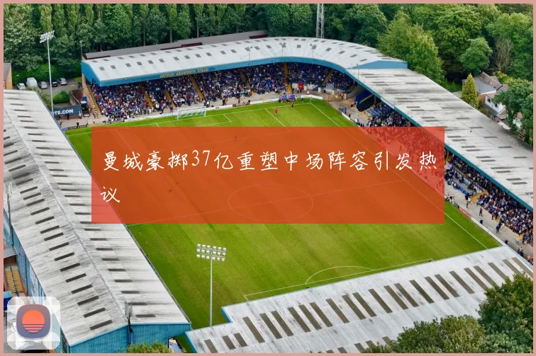 曼城豪掷37亿重塑中场阵容引发热议