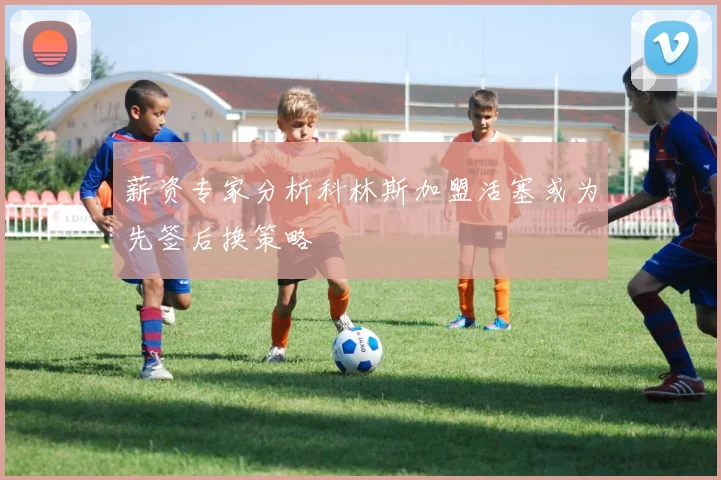薪资专家分析科林斯加盟活塞或为先签后换策略