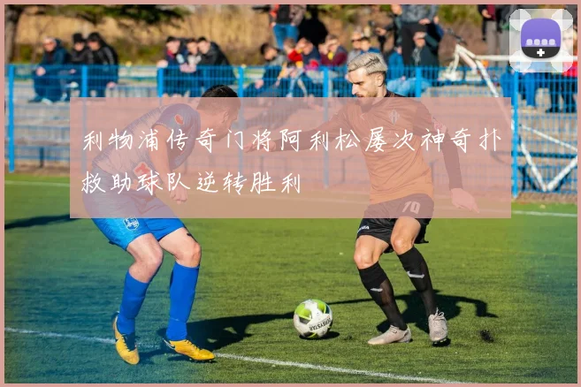 利物浦传奇门将阿利松屡次神奇扑救助球队逆转胜利
